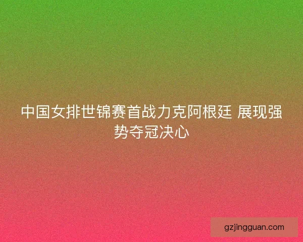 中国女排世锦赛首战力克阿根廷 展现强势夺冠决心